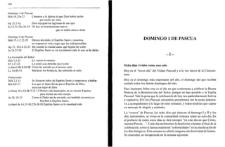 168
Domingo 5 de Pascua
Hch 14,21b-27 Contaron a la Iglesia lo que Dios había hecho
por medio de ellos
Ap 21,l-5a Dios enjugará las lágrimas de sus ojos
Jn 13,3l-33a.34-35 Os doy un mandamiento nuevo:
que os améis unos a otros
Domingo 6 de Pascua
Hch 15,1-2.22-29 Hemos decidido, el Espíritu Santo y nosotros,
no imponeros más cargas que las indispensables
Ap 21, 10-14.22-23 Me enseñó la ciudad santa, que bajaba del cielo
Jn 14,23-29 El Espíritu Santo os irá recordando todo lo que os he dicho
La Ascensión del Señor
Hch 1,1-11 Lo vieron levantarse
Ef 1,17-23 Lo sentó a su derecha en el cielo
(o bien) Hb 9,24-28 Cristo ha entrado en el mismo cielo
Le 24,46-53 Mientras los bendecía, iba subiendo al cielo
Pentecostés
Hch 2,1 -11 Se llenaron todos de Espíritu Santo y empezaron a hablar
Rm 8,8-17 Los que se dejan llevar por el Espíritu de Dios,
esos son hijos de Dios
(o bien) ICo 12,3b-7.12-13 Hemos sido bautizados en un mismo Espíritu
para formar un solo cuerpo
Jn 20, 19-23 Como el Padre me ha enviado, así también os envío yo.
Recibid el Espíritu Santo,
(o bien) Jn 14,15-16.23b-26 El Espíritu Santo os lo enseñará todo
DOMINGO 1 DE PASCUA
- I -
Ocho días vividos como uno solo
Hoy es el "tercer día" del Triduo Pascual y a la vez inicio de la Cincuen-
tena.
Hoy es el domingo más importante del año, el domingo del que reciben
sentido todos los demás domingos del año.
Para bastantes fieles este es el día en que comienzan a celebrar la Buena
Noticia de la Resurrección del Señor, porque no han acudido a la Vigilia
Pascual. Vale la pena que la celebración de hoy sea particularmente festiva
y expresiva. El Cirio Pascual, encendido por primera vez la noche anterior,
va a acompañarnos a lo largo de siete semanas, y todos tendrían que captar
su mensaje de alegría y estímulo.
La "octava" de Pascua, los ocho días que abarcan el domingo I y II y los
días intermedios, se viven en la comunidad cristiana como un solo día. En
el prefacio de todos estos días se dirá siempre "en este día en que Cristo,
nuestra Pascua...". Cada día recibiremos la bendición solemne al final de la
celebración, como si fueran realmente "solemnidades" en la clasificación de
los días litúrgicos. Esta semana no admite ninguna otra festividad de Santos.
Si coinciden, se recuperarán en la semana siguiente.
 