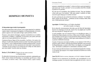 DOMINGO 3 DE PASCUA
- i -
El Resucitado sigue siendo el protagonista
Jesús Resucitado llena toda la escena: es él a quien anuncian los apóstoles,
a quien cantan y homenajean los ángeles y los bienaventurados en el cielo,
quien se aparece a los suyos junto al lago y quien perdona a Pedro.
Nosotros, sobre todo los domingos, seguimos reuniéndonos en su nombre,
escuchando su Palabra y celebrando su Eucaristía, para poder participar
cada vez con mayor plenitud de su vida nueva.
Continúa la Pascua. Sigue el Cirio encendido, y las flores, y los cantos y los
aleluyas. Y, sobre todo, el pueblo cristiano se siente "renovado y rejuvenecido
en el espíritu", con la "alegría de haber recobrado la adopción filial" (oración
colecta), "renovado con estos sacramentos de vida eterna" (poscomunión),
"exultante de gozo porque en la resurrección de tu Hijo nos diste motivo
para tanta alegría" (oración sobre las ofrendas).
Hechos 5, 27b-32.40b-41. Testigos de esto somos nosotros
y el Espíritu Santo
Es admirable el testimonio que dan de Jesús los apóstoles, capitaneados por
Pedro. Incluso delante del Sanedrín, las autoridades que llevaron a Jesús
a la muerte, se atreven a decir: "Dios resucitó a Jesús, a quien vosotros
Cincuentena Pascual 185
matasteis colgándole de un madero", y ahora ese Jesús a quien persiguen es
nada menos que "el jefe y salvador" y es en su nombre como Dios concede
el perdón de los pecados.
Por más que se lo prohibían, ellos hablaban de Jesús: "hay que obedecer
a Dios antes que a los hombres". Más aún, estaban "contentos de haber
merecido aquel ultraje por el nombre de Jesús".
El salmo participa de esta actitud de testimonio y alabanza: "te ensalzaré,
Señor, porque me has librado... cambiaste mi luto en danzas, Señor, Dios
mío, te daré gracias por siempre".
Apocalipsis 5,11-14. Digno es el Cordero degollado
de recibir el poder y la riqueza
En la selección, necesariamente abreviada, que del libro del Apocalipsis
hacemos los domingos de este año, leemos hoy una página que se podría
decir que describe la "liturgia del cielo".
La gran asamblea -que en el pasaje de hoy no se describe por entero- la
forman Dios Padre sentado en su trono, el Hijo como el Cordero, degollado
pero triunfador, el río de agua viva que procede de ambos, el Espíritu, y luego
millones de ángeles y ancianos y santos que cantan alabanzas al Cordero y
se postran rindiéndole homenaje.
Cuando el Catecismo de la Iglesia Católica, en sus números 1136-1139, se
pregunta ¿quién celebra?, responde precisamente apelando a esta escena de
los bienaventurados, en torno a Dios Trino y los ángeles, en la liturgia del
cielo, "allí donde la celebración es enteramente comunión y fiesta".
Es una visión que debe dar ánimos a la comunidad perseguida de su tiempo,
y a la nuestra, que tampoco vive siempre momentos de euforia en su lucha
contra el mal.
Juan 21,1-19. Jesús se acerca, toma pan y se lo da; lo mismo el pescado
Después de las experiencias de Jerusalén, que escuchábamos en los
domingos pasados, nos describe Juan una aparición de Jesús a siete de
 