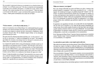 192
Por una parte, la persona de Jesús no se entiende sin su relación íntima con
el Padre: "yo y el Padre somos uno". Por otra, su relación con la humanidad
la describe con la metáfora del pastor y el rebaño de ovejas: afirma sobre
todo que "mis ovejas escuchan mi voz y yo las conozco", "ellas me siguen
y yo les doy la vida eterna", y que es el mismo Dios quien le ha dado esas
ovejas y "nadie puede arrebatarlas de la mano de mi Padre".
- I I -
"Yo las conozco... yo les doy la vida eterna..."
Jesús se nos presenta como el Buen Pastor. En verdad puede hacerlo porque
siempre, en su vida, ha actuado como tal: conoce a las personas, las defiende,
no quiere que ninguna se pierda, les da la vida eterna y, finalmente, ofrece
su propia vida por ellas. No ha rehuido ningún trabajo: se ha entregado
generosamente por todos.
Por parte de él, las afirmaciones básicas de hoy son: "yo las conozco", "yo
les doy la vida eterna" y "nadie las arrebatará de mi mano". Son palabras
que hablan de cercanía y de entrega total. La vida que le comunica a él su
Padre, Dios, la comunica él a su vez a todos nosotros.
La comparación queda todavía más profundamente aclarada cuando en el
Apocalipsis se nos muestra como el "Cordero". El Cristo que, como un Cor-
dero, ha sido inmolado en la Cruz, voluntariamente, es el que mejor puede
decir que es el Buen Pastor y que da la vida por sus ovejas. Precisamente
porque se ha entregado, puede ir delante, guiar y dar la vida a sus ovejas: "el
Cordero será su Pastor y los conducirá a las fuentes del agua de la vida".
Somos "ovejas rescatadas con su Sangre" (poscomunión), nos conoce a cada
uno, somos un "pequeño rebaño" (oración), pero contamos siempre con su
ayuda y guía, su acompañamiento y su defensa. Podemos estar ciertamente
orgullosos y agradecidos por pertenecer a su comunidad.
Cincuentena Pascual 193
"Ellas me conocen y me siguen"
Pero esta entrega admirable por parte del Pastor nos pide a nosotros una
actitud receptiva y acogedora: "mis ovejas escuchan mi voz... y ellas me
siguen". Es verdad que la imagen y la palabra misma del "rebaño" o de "las
ovejas" no parecen entusiasmarnos mucho hoy. No porque los rebaños ya
no sean una experiencia muy repetida en nuestras ciudades, sino porque el
mismo nombre de "rebaño" indica tal vez gregarismo, falta de personalidad.
No es esa ciertamente la intención de Jesús al compararnos a un rebaño,
porque resalta otras cualidades que podemos copiar de unas ovejas fieles
a su pastor.
Si queremos ser seguidores de Jesús, no se trata sólo de estar bautizados,
sino de creer en él, escuchar su voz, tratar de que nuestra mentalidad sea
como la suya. Eso no sólo cuando el camino se nos hace fácil, sino también
cuando estamos inmersos todavía "en la gran tribulación" de la que habla
el Apocalipsis. Es entonces cuando más luz y fuerza nos querrá comunicar
el Resucitado, a través de su comunidad y de los sacramentos.
En el "domingo del Buen Pastor" haremos bien en examinarnos si nosotros
somos "buenas ovejas", buenos discípulos de Cristo Jesús, si le conocemos,
si le escuchamos, si le seguimos.
La salvación es para todos y con respeto para cada uno
Hay todavía otro aspecto que nos hace pensar. Como el Buen Pastor se ocupa
de todas las ovejas y ha dado su vida por todas, así la Iglesia intenta ser
universal y anunciar a todos los hombres la Buena Nueva, con la perspectiva
ideal que ya nos presenta el Apocalipsis: una muchedumbre inmensa de toda
raza y lengua, que ya gozan de Dios.
Esto nos estimula a "chequear" hoy nuestro corazón y ver si es tan misionero
y universal como el del Buen Pastor, si en las relaciones entre jóvenes y
mayores, entre sacerdotes y laicos, entre personas de distinta raza y lengua,
entre nativos e inmigrantes, podemos decir que tenemos esa actitud parecida
a la de Cristo o a la de Pablo y Bernabé.
Además, las lecturas de hoy nos invitan a pensar si nuestro método evangeli-
 