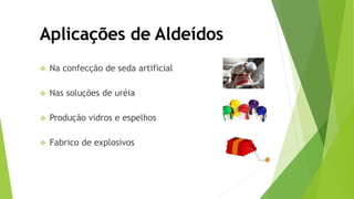  Na confecção de seda artificial
 Nas soluções de uréia
 Produção vidros e espelhos
 Fabrico de explosivos
Aplicações de Aldeídos
 