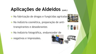  Na fabricação de drogas e fungicidas agrícolas
 Na indústria cosmética, preparação de anti-
transpirantes e desodorantes
 Na indústria fotográfica, endurecedor de
 negativos e impressões.
Aplicações de Aldeídos (cont.)
 
