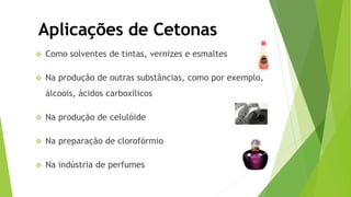  Como solventes de tintas, vernizes e esmaltes
 Na produção de outras substâncias, como por exemplo,
álcoois, ácidos carboxílicos
 Na produção de celulóide
 Na preparação de clorofórmio
 Na indústria de perfumes
Aplicações de Cetonas
 