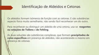 Identificação de Aldeídos e Cetonas
Os aldeídos formam isómeros de função com as cetonas. E são substâncias
aspecto físico muito semelhante, não sendo fácil reconhecer um do outro.
Para reconhecer ou distinguir um aldeído de uma cetona, usa-se reagentes
ou soluções de Tollens e de Fehling.
As duas soluções são substâncias complexas, que formam precipitados de
cores específicas em presença de aldeídos, não acontecendo o mesmo em
presença de cetonas.
 