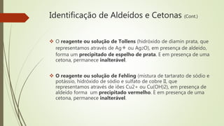 Identificação de Aldeídos e Cetonas (Cont.)
 O reagente ou solução de Tollens (hidróxido de diamin prata, que
representamos através de Ag+ ou Ag2O), em presença de aldeído,
forma um precipitado de espelho de prata. E em presença de uma
cetona, permanece inalterável.
 O reagente ou solução de Fehling (mistura de tartarato de sódio e
potássio, hidróxido de sódio e sulfato de cobre II, que
representamos através de iões Cu2+ ou Cu(OH)2), em presença de
aldeído forma um precipitado vermelho. E em presença de uma
cetona, permanece inalterável.
 