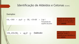 Identificação de Aldeídos e Cetonas (Cont.)
Exemplos:
Formou-se precipitado de
espelho de prata, então, a
substância por identificar
é um aldeído
Porque não houve
alteração, então, a
substância por identificar é
uma cetona
 