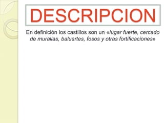 DESCRIPCION
En definición los castillos son un «lugar fuerte, cercado
de murallas, baluartes, fosos y otras fortificaciones»

 