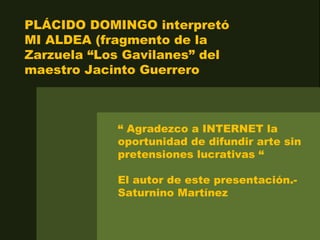 PLÁCIDO DOMINGO interpretó
MI ALDEA (fragmento de la
Zarzuela “Los Gavilanes” del
maestro Jacinto Guerrero
“ Agradezco a INTERNET la
oportunidad de difundir arte sin
pretensiones lucrativas “
El autor de este presentación.-
Saturnino Martínez
 