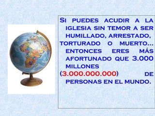 Si puedes acudir a la iglesia sin temor a ser humillado, arrestado,  torturado o muerto... entonces eres más afortunado que 3.000 millones  ( 3.000.000.000 ) de personas en el mundo.  
