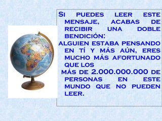 Si puedes leer este mensaje, acabas de recibir una doble bendición:  alguien estaba pensando en tí y más aún, eres mucho más afortunado que los  más de 2.000.000.000 de personas en este mundo que no pueden leer.  