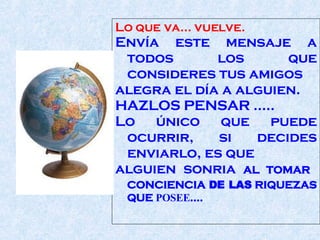 Lo que va... vuelve.  Envía este mensaje a todos los que consideres tus amigos alegra el día a alguien . HAZLOS PENSAR ..... Lo único que puede ocurrir, si decides enviarlo, es que  alguien sonria   AL TOMAR  CONCIENCIA  DE LAS  RIQUEZAS QUE  POSEE ....  