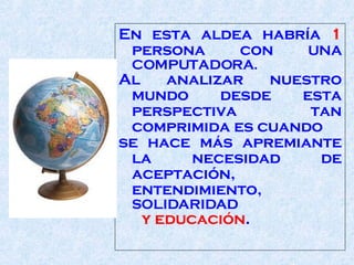 En esta aldea habría  1  persona con  UNA COMPUTADORA .   Al analizar nuestro mundo desde esta perspectiva tan comprimida es cuando  se hace más ap remiante  la necesidad de aceptación,   entendimiento,   SOLIDARIDAD y educación .  