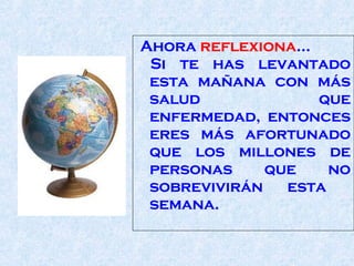 Ahora  reflexiona ...  Si te has levantado esta mañana con más salud   que   enfermedad, entonces eres más afortunado que los millones de personas que no sobrevivirán esta  semana.  