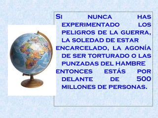Si nunca has experimentado los peligros de la guerra, la soledad de estar  encarcelado, la agonía de ser torturado o las punzadas del   HAMBRE entonces estás por delante de 500 millones de personas.  
