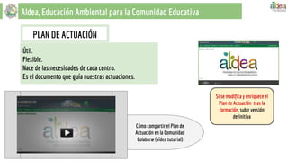 Aldea, Educación Ambiental para la Comunidad Educativa
Cómo compartir el Plan de
Actuación en la Comunidad
Colabor@ (vídeo tutorial)
PLAN DE ACTUACIÓN
Útil.
Flexible.
Nace de las necesidades de cada centro.
Es el documento que guía nuestras actuaciones.
Si se modifica y enriquece el
Plan de Actuación tras la
formación, subir versión
definitiva
 