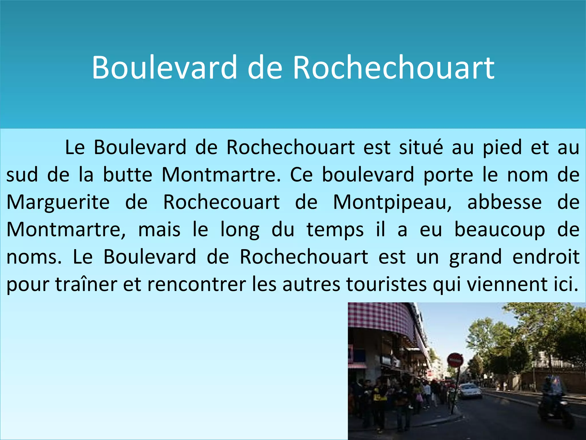Boulevard de Rochechouart Le Boulevard de Rochechouart est situé au pied et au sud de la butte Montmartre. C e boulevard porte le nom de Marguerite de Rochecouart de Montpipeau , abbesse de Montmartre , mais le long du temps il a eu beaucoup de noms. Le Boulevard de Rochechouart est un grand endroit pour traîner et rencontrer les autres touristes qui viennent ici .
