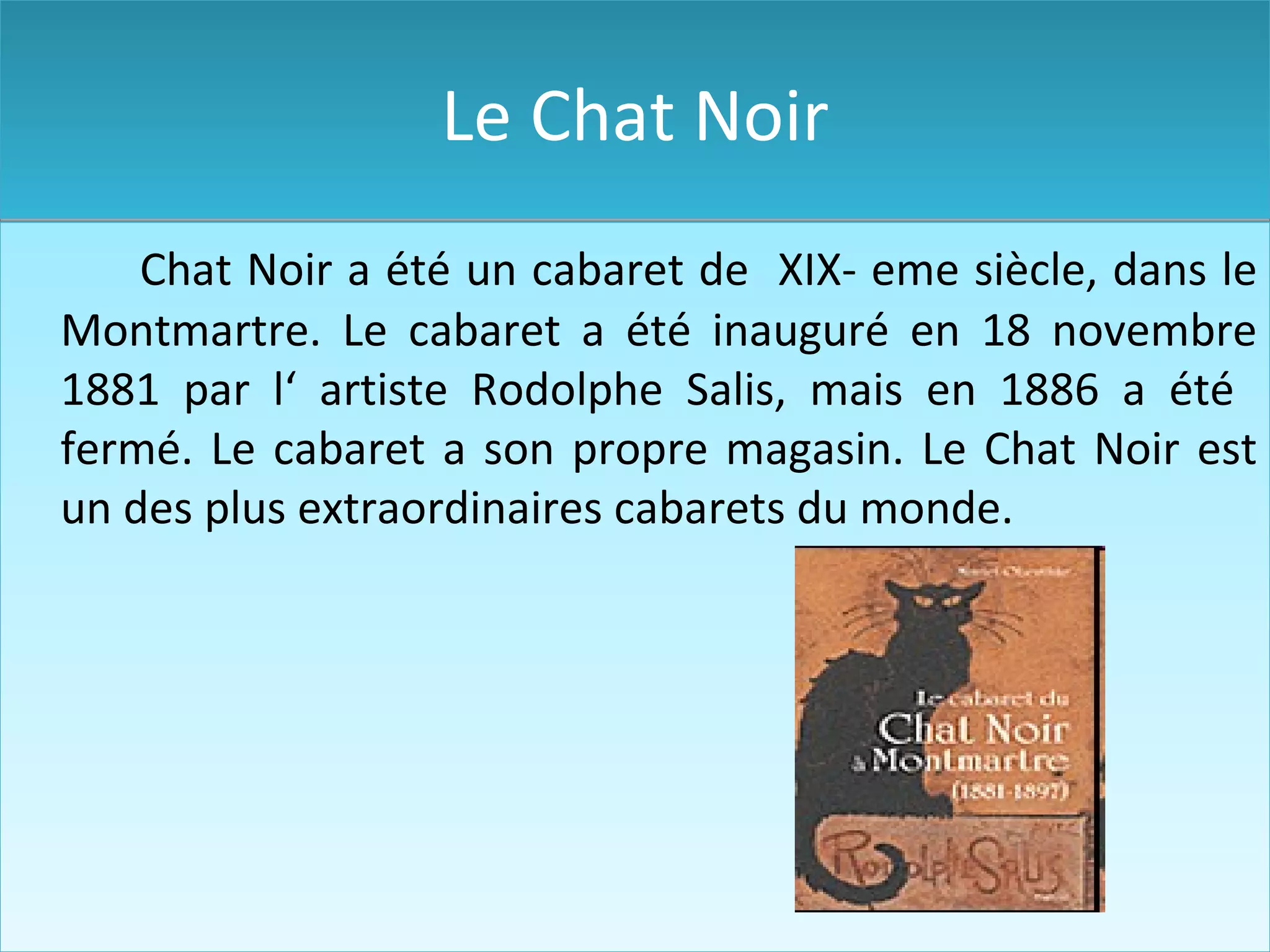 Le Chat Noir Chat Noir a été un cabaret de XIX- eme siècle, dans le Montmartre. Le cabaret a été inauguré en 18 novembre 1881 par l‘ artiste Rodolphe Salis , mais en 1886 a été fermé. Le cabaret a son propre magasin. Le Chat Noir est un des plus extraordinaire s cabaret s d u monde.
