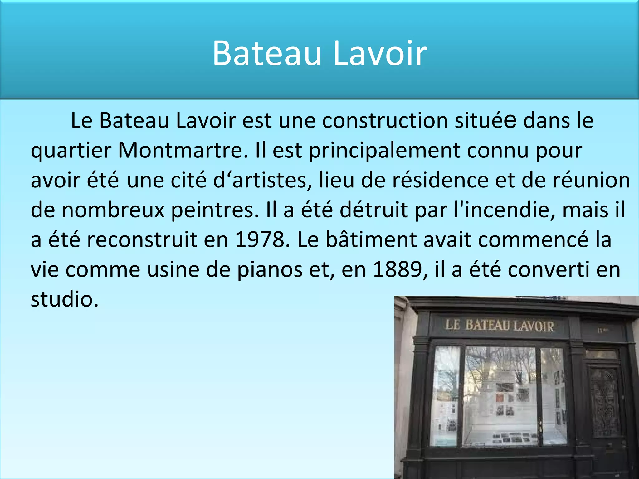 Le Bateau Lavoir est une construction situé e dans le quartier Montmartre. Il est principalement connu pour avoir été une cité d‘artistes , lieu de résidence et de réunion de nombreux peintres. Il a été détruit par l'incendie , mais il a été reconstruit en 1978. Le bâtiment avait commencé la vie comme usine de piano s et , en 1889 , il a été converti en studio. Bateau Lavoir