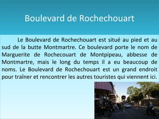 Boulevard de Rochechouart Le  Boulevard de Rochechouart est situé au pied et au sud de la  butte Montmartre. C e boulevard porte le nom de  Marguerite de   Rochecouart  de Montpipeau ,  abbesse de Montmartre , mais le long du temps il  a eu beaucoup de noms.  Le  Boulevard de Rochechouart est un grand endroit pour traîner et rencontrer les autres touristes qui viennent ici . 
