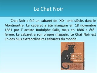 Le Chat Noir Chat Noir a été un cabaret de  XIX- eme siècle, dans le Montmartre. Le cabaret a été inauguré en 18 novembre 1881  par  l‘ artiste Rodolphe Salis ,  mais en 1886 a été  fermé. Le cabaret a son propre magasin. Le Chat Noir  est un des  plus extraordinaire s  cabaret s   d u monde. 