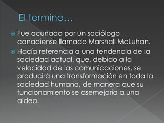  Fue acuñado por un sociólogo
  canadiense llamado Marshall McLuhan.
 Hacía referencia a una tendencia de la
  sociedad actual, que, debido a la
  velocidad de las comunicaciones, se
  producirá una transformación en toda la
  sociedad humana, de manera que su
  funcionamiento se asemejaría a una
  aldea.
 