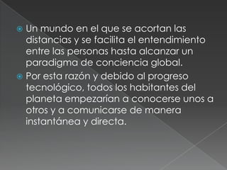  Un mundo en el que se acortan las
  distancias y se facilita el entendimiento
  entre las personas hasta alcanzar un
  paradigma de conciencia global.
 Por esta razón y debido al progreso
  tecnológico, todos los habitantes del
  planeta empezarían a conocerse unos a
  otros y a comunicarse de manera
  instantánea y directa.
 