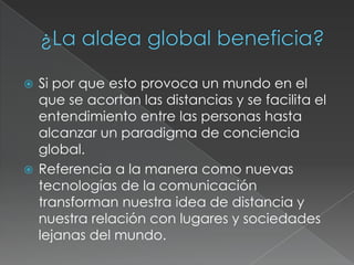  Si por que esto provoca un mundo en el
  que se acortan las distancias y se facilita el
  entendimiento entre las personas hasta
  alcanzar un paradigma de conciencia
  global.
 Referencia a la manera como nuevas
  tecnologías de la comunicación
  transforman nuestra idea de distancia y
  nuestra relación con lugares y sociedades
  lejanas del mundo.
 