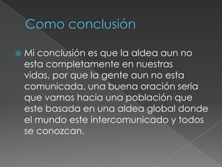    Mi conclusión es que la aldea aun no
    esta completamente en nuestras
    vidas, por que la gente aun no esta
    comunicada, una buena oración seria
    que vamos hacia una población que
    este basada en una aldea global donde
    el mundo este intercomunicado y todos
    se conozcan.
 