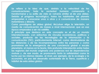 Se refiere a la idea de que, debido a la velocidad de las
comunicaciones, toda la sociedad humana comenzaría a
transformarse y su estilo de vida se volvería similar al de una aldea.
Debido al progreso tecnológico, todos los habitantes del planeta
empezarían a conocerse unos a otros y a comunicarse de manera
instantánea y directa.
Como paradigma de aldea global, McLuhan elige la televisión, un
medio de comunicación de masas a nivel internacional, que en esa
época empezaba a ser vía satélite.
El principio que destaca en este concepto es el de un mundo
interrelacionado, con estrechez de vínculos económicos, políticos y
sociales, producto de las tecnologías de la información y la
comunicación (TIC), particularmente Internet, como disminuidoras de
las distancias y de las incomprensiones entre las personas y como
promotoras de la emergencia de una conciencia global a escala
planetaria, al menos en la teoría. Esta profunda interrelación entre todas
las regiones del mundo originaría una poderosa red de dependencias
mutuas y, de ese modo, se promovería tanto la solidaridad como la
lucha por los mismos ideales, al nivel, por ejemplo, de la ecología y la
economía, en pos del desarrollo sustentable de la Tierra, superficie y
hábitat de esta aldea global.
 