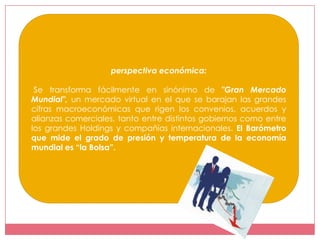 perspectiva económica:

 Se transforma fácilmente en sinónimo de "Gran Mercado
Mundial", un mercado virtual en el que se barajan las grandes
cifras macroeconómicas que rigen los convenios, acuerdos y
alianzas comerciales, tanto entre distintos gobiernos como entre
los grandes Holdings y compañías internacionales. El Barómetro
que mide el grado de presión y temperatura de la economía
mundial es “la Bolsa”.
 
