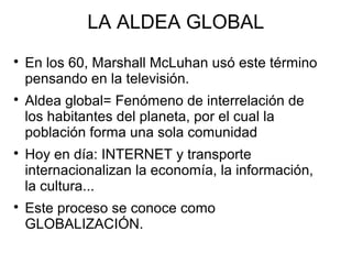 LA ALDEA GLOBAL








En los 60, Marshall McLuhan usó este término
pensando en la televisión.
Aldea global= Fenómeno de interrelación de
los habitantes del planeta, por el cual la
población forma una sola comunidad
Hoy en día: INTERNET y transporte
internacionalizan la economía, la información,
la cultura...
Este proceso se conoce como
GLOBALIZACIÓN.

 