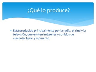  Está producido principalmente por la radio, el cine y la
televisión, que emiten imágenes y sonidos de
cualquier lugar y momento.
¿Qué lo produce?
 