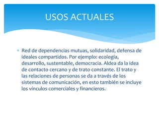  Red de dependencias mutuas, solidaridad, defensa de
ideales compartidos. Por ejemplo: ecología,
desarrollo, sustentable, democracia. Aldea da la idea
de contacto cercano y de trato constante. El trato y
las relaciones de personas se da a través de los
sistemas de comunicación, en esto también se incluye
los vínculos comerciales y financieros.
USOS ACTUALES
 