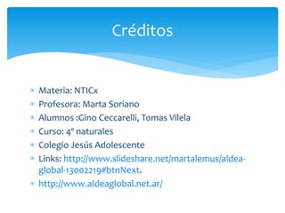  Materia: NTICx
 Profesora: Marta Soriano
 Alumnos :Gino Ceccarelli, Tomas Vilela
 Curso: 4º naturales
 Colegio Jesús Adolescente
 Links: http://www.slideshare.net/martalemus/aldea-
global-13002219#btnNext.
 http://www.aldeaglobal.net.ar/
Créditos
 
