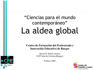 “Ciencias para el mundo
    contemporáneo”
La aldea global
 Centro de Formación del Profesorado e
    Innovación Educativa de Burgos
            David H. Martín Alonso
         CIFP Juan de Colonia (Burgos)

               - Febrero 2009 -
 