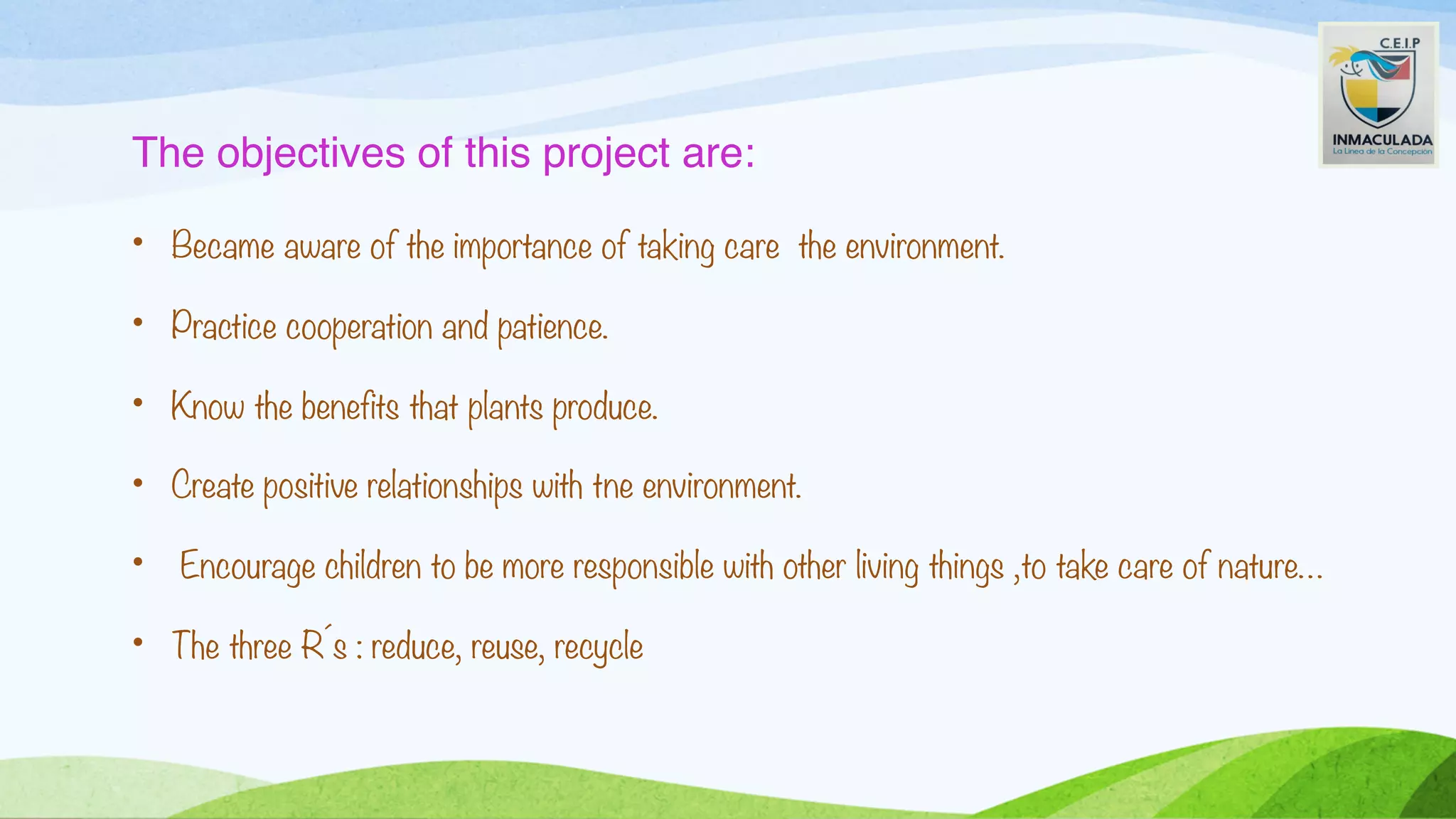 The objectives of this project are:
• Became aware of the importance of taking care the environment.
• Practice cooperation and patience.
• Know the benefits that plants produce.
• Create positive relationships with tne environment.
• Encourage children to be more responsible with other living things ,to take care of nature…
• The three R´s : reduce, reuse, recycle
