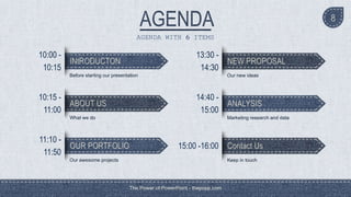 The Power of PowerPoint - thepopp.com
8
AGENDA WITH 6 ITEMS
INtRODUCTON
10:00 -
10:15
Before starting our presentation
ABOUT US
10:15 -
11:00
What we do
OUR PORTFOLIO
11:10 -
11:50
Our awesome projects
NEW PROPOSAL
13:30 -
14:30
Our new ideas
ANALYSIS
14:40 -
15:00
Marketing research and data
Contact Us15:00 -16:00
Keep in touch
 