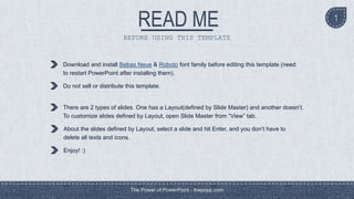 BEFORE USING THIS TEMPLATE
Download and install Bebas Neue & Roboto font family before editing this template (need
to restart PowerPoint after installing them).
Do not sell or distribute this template.
There are 2 types of slides. One has a Layout(defined by Slide Master) and another doesn’t.
To customize slides defined by Layout, open Slide Master from “View” tab.
About the slides defined by Layout, select a slide and hit Enter, and you don’t have to
delete all texts and icons.
Enjoy! :)
The Power of PowerPoint - thepopp.com
1
 