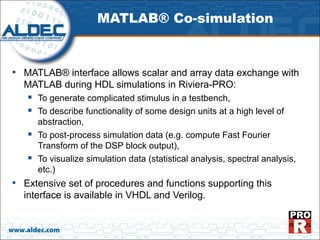 MATLAB® Co-simulation



• MATLAB® interface allows scalar and array data exchange with
   MATLAB during HDL simulations in Riviera-PRO:
       To generate complicated stimulus in a testbench,
       To describe functionality of some design units at a high level of
        abstraction,
       To post-process simulation data (e.g. compute Fast Fourier
        Transform of the DSP block output),
       To visualize simulation data (statistical analysis, spectral analysis,
        etc.)
• Extensive set of procedures and functions supporting this
   interface is available in VHDL and Verilog.


www.aldec.com
 