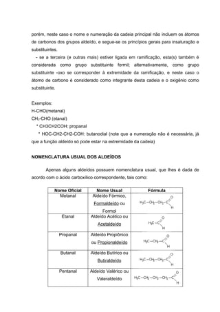 porém, neste caso o nome e numeração da cadeia principal não incluem os átomos
de carbonos dos grupos aldeído, e segue-se os princípios gerais para insaturação e
substituintes.
  - se a terceira (e outras mais) estiver ligada em ramificação, esta(s) também é
considerada como grupo substituinte formil; alternativamente, como grupo
substituinte -oxo se corresponder à extremidade da ramificação, e neste caso o
átomo de carbono é considerado como integrante desta cadeia e o oxigênio como
substituinte.


Exemplos:
H-CHO(metanal)
CH3-CHO (etanal)
  * CH3CH2COH: propanal
   * HOC-CH2-CH2-COH: butanodial (note que a numeração não é necessária, já
que a função aldeído só pode estar na extremidade da cadeia)


NOMENCLATURA USUAL DOS ALDEÍDOS

       Apenas alguns aldeídos possuem nomenclatura usual, que lhes é dada de
acordo com o ácido carboxílico correspondente, tais como:

            Nome Oficial        Nome Usual                  Fórmula
              Metanal         Aldeído Fórmico,
                              Formaldeído ou
                                   Formol
                  Etanal     Aldeído Acético ou
                                Acetaldeído

                 Propanal    Aldeído Propiônico
                             ou Propionaldeído

                 Butanal     Aldeído Butírico ou
                                Butiraldeído

                 Pentanal   Aldeído Valérico ou
                                Valeraldeído
 