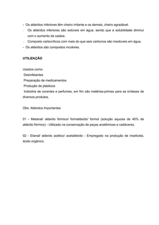 - Os aldeídos inferiores têm cheiro irritante e os demais, cheiro agradável.
-     Os aldeídos inferiores são solúveis em água, sendo que a solubilidade diminui
      com o aumento da cadeia.
-     Composto carbonílicos com mais do que seis carbonos são insolúveis em água.
- Os aldeídos são compostos incolores.


UTILIZAÇÃO


Usados como:
Desinfetantes
Preparação de medicamentos
Produção de plásticos
    Indústria de corantes e perfumes, em fim são matérias-primas para as sínteses de
diversos produtos.


Obs: Aldeídos Importantes


01 - Metanal/ aldeído fórmico/ formaldeído/ formol (solução aquosa de 40% de
aldeído fórmico) - Utilizado na conservação de peças anatômicas e cadáveres.


02 - Etanal/ aldeído acético/ acetaldeído - Empregado na produção de inseticida,
ácido orgânico.
 