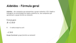 Aldeídos – Fórmula geral
Aldeídos – são compostos que apresentam o grupo carbonilo (-CO-) ligado a
hidrogénio na extremidade da cadeia carbónica ou, são compostos que
apresentam o grupo formilo ou metanoil.
Fórmula geral:
R - é radical alquil ou aril
Grupo funcional: grupo formilo ou metanoil
R C H O
C H O
 