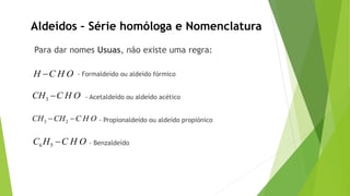 Para dar nomes Usuas, não existe uma regra:
- Formaldeído ou aldeído fórmico
- Acetaldeído ou aldeído acético
- Propionaldeído ou aldeído propiónico
- Benzaldeído
Aldeídos – Série homóloga e Nomenclatura
H C H O
3CH C H O
3 2CH CH C H O 
6 5C H C H O
 