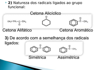    2) Natureza dos radicais ligados ao grupo
     funcional:
                 Cetona Alicíclico



Cetona Alifático                 Cetona Aromático
 3) De acordo com a semelhança dos radicais
 ligados:


                Simétrica       Assimétrica
 