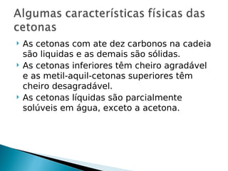    As cetonas com ate dez carbonos na cadeia
    são liquidas e as demais são sólidas.
   As cetonas inferiores têm cheiro agradável
    e as metil-aquil-cetonas superiores têm
    cheiro desagradável.
   As cetonas líquidas são parcialmente
    solúveis em água, exceto a acetona.
 