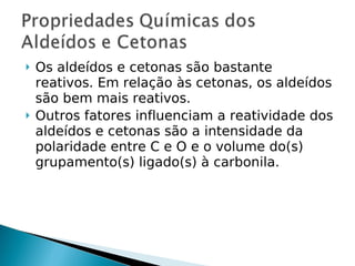    Os aldeídos e cetonas são bastante
    reativos. Em relação às cetonas, os aldeídos
    são bem mais reativos.
   Outros fatores influenciam a reatividade dos
    aldeídos e cetonas são a intensidade da
    polaridade entre C e O e o volume do(s)
    grupamento(s) ligado(s) à carbonila.
 