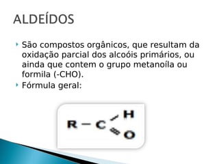    São compostos orgânicos, que resultam da
    oxidação parcial dos alcoóis primários, ou
    ainda que contem o grupo metanoíla ou
    formila (-CHO).
   Fórmula geral:
 