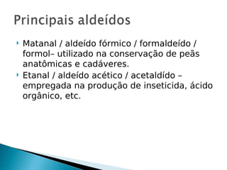    Matanal / aldeído fórmico / formaldeído /
    formol– utilizado na conservação de peãs
    anatômicas e cadáveres.
   Etanal / aldeído acético / acetaldído –
    empregada na produção de inseticida, ácido
    orgânico, etc.
 