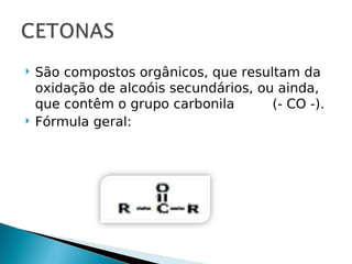    São compostos orgânicos, que resultam da
    oxidação de alcoóis secundários, ou ainda,
    que contêm o grupo carbonila       (- CO -).
   Fórmula geral:
 