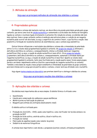3- Métodos de obtenção
Veja aqui os principais métodos de obtenção dos aldeídos e cetonas
4- Propriedades químicas
Os aldeídos e cetonas são bastante reativos, em decorrência da grande polaridade gerada pelo grupo
carbonilo, que serve como local de adição nucleofílica e aumentando a acidicidade dos átomos de hidrogênio
ligados ao carbono  (carbono ligado diretamente à carbonila). Em relação às cetonas, os aldeídos são bem
mais reativos. Como o grupo carbonilo confere à molécula uma estrutura plana, e a adição de um reagente
nucleófilo pode ocorrer em dois lados, ou seja, a superfície de contato é maior, o que facilita a reação. Isso
possibilita a formação de racematos (mistura de enantiômeros), caso o carbono seja assimétrico.
Outros fatores influenciam a reatividade dos aldeídos e cetonas são a intensidade da polaridade
entre C e O e o volume do(s) grupamento(s) ligado(s) à carbonila. Os grupos de indução +I diminuem a
deficiência eletrônica no carbono e, consequentemente, diminui a afinidade deste por reagentes
nucleofílicos (:Nu), ou seja, a reação de adição nucleofílica é mais difícil. Já os grupos de indução -
I aumentam a deficiência eletrônica no carbono e, consequentemente, aumentam a afinidade deste por
reagentes nucleofílicos, ou seja, a reação de adição nucleofílica é mais fácil. Quanto ao volume do(s)
grupamento(s) ligado(s) à carbonila, tanto mais facilitada será a reação quanto menor forem esses grupos,
devido a um menor impedimento estérico (facilita a aproximação do reagente nucleofílico ao carbono).
Também a velocidade da reação cresce proporcionalmente à intensidade da polaridade do grupo carbonilo,
pois mais intensa será a carga parcial positiva sobre o carbono, e maior será sua afinidade com o nucleófilo.
Veja alguns testes simples em laboratório que prmitem identificar e distinguir aldeídos de cetonas.
Veja aqui as principais reações dos aldeídos e cetonas
5- Aplicações dos aldeídos e cetonas
Os aldeídos mais importantes são os mais simples. O aldeído fórmico é utilizado como:
 Desinfetante
 Líquido para conservação de cadáveres e peças anatômicas
 Matéria-prima na fabricação de plásticos
 Reagente para síntese de urotropina (medicamento renal)
O aldeído acético é utilizado para:
 Produção de cloral (CCl3 - CHO), usado como hipnótico, como clarificador de tecidos animais e na
produção de DDT
 Produção de ácido acético, anidrido acético, álcool n-butílico etc.
 Produção de resinas
 Fabricação de espelhos (usado como redutor da prata)
 Indústria de materiais fotográficos
A cetonas mais importante é, sem dúvida, a propanona (acetona comum), utilizada principalmente:
 