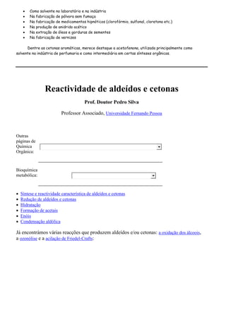  Como solvente no laboratório e na indústria
 Na fabricação de pólvora sem fumaça
 Na fabricação de medicamentos hipnóticos (clorofórmio, sulfonal, cloretona etc.)
 Na produção de anidrido acético
 Na extração de óleos e gorduras de sementes
 Na fabricação de vernizes
Dentre as cetonas aromáticas, merece destaque a acetofenona, utilizada principalmente como
solvente na indústria de perfumaria e como intermediária em certas sínteses orgânicas.
Reactividade de aldeídos e cetonas
Prof. Doutor Pedro Silva
Professor Associado, Universidade Fernando Pessoa
Outras
páginas de
Química
Orgânica:
Bioquímica
metabólica:
 Síntese e reactividade característica de aldeídos e cetonas
 Redução de aldeídos e cetonas
 Hidratação
 Formação de acetais
 Enóis
 Condensação aldólica
Já encontrámos várias reacções que produzem aldeídos e/ou cetonas: a oxidação dos álcoois,
a ozonólise e a acilação de Friedel-Crafts:
 